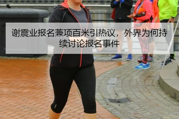 谢震业报名兼项百米引热议，外界为何持续讨论报名事件 | fbsports